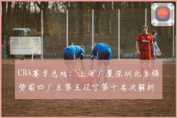 CBA赛季总结：上海广厦深圳北京强势前四广东第五辽宁第十名次解析