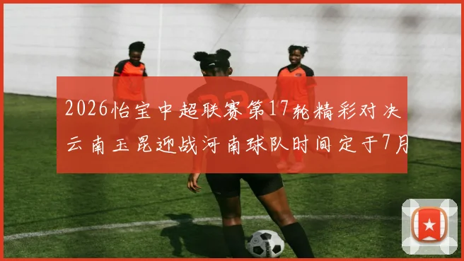 2026怡宝中超联赛第17轮精彩对决云南玉昆迎战河南球队时间定于7月3日晚上20点