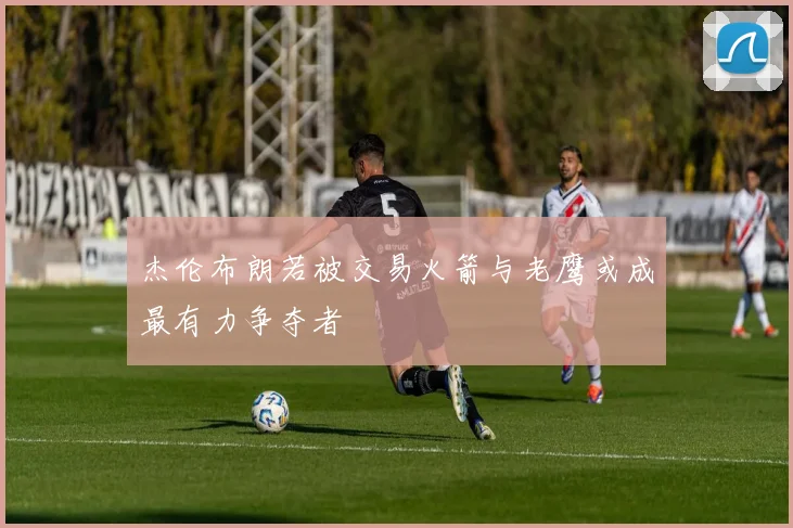 杰伦布朗若被交易火箭与老鹰或成最有力争夺者