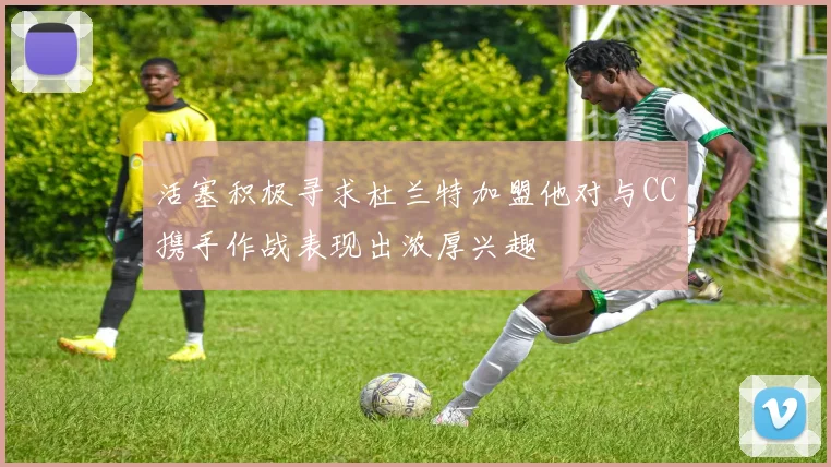 活塞积极寻求杜兰特加盟他对与CC携手作战表现出浓厚兴趣
