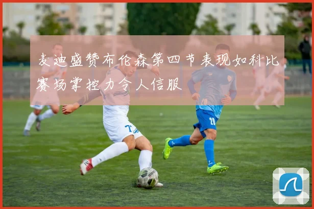麦迪盛赞布伦森第四节表现如科比赛场掌控力令人信服
