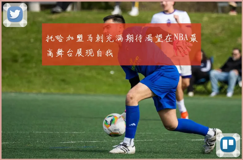 托哈加盟马刺充满期待渴望在NBA最高舞台展现自我
