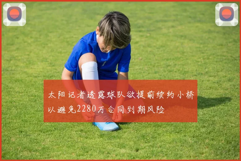太阳记者透露球队欲提前续约小桥以避免2280万合同到期风险
