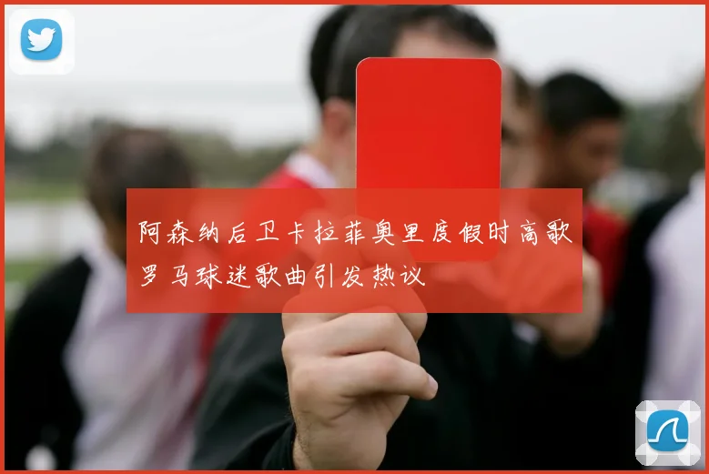 阿森纳后卫卡拉菲奥里度假时高歌罗马球迷歌曲引发热议