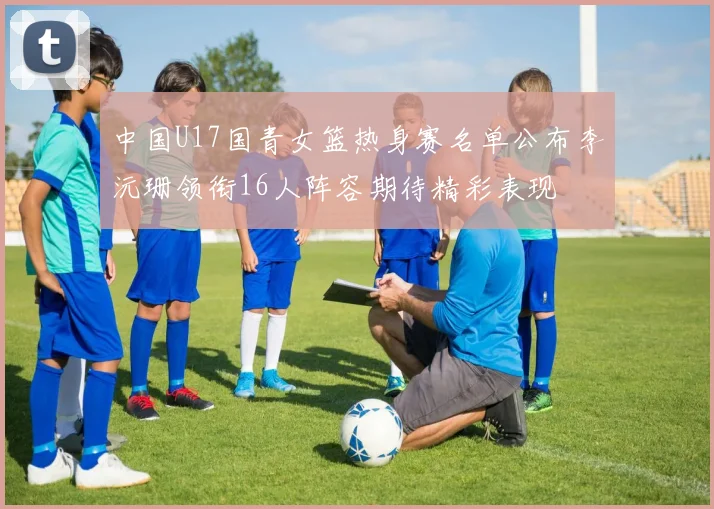 中国U17国青女篮热身赛名单公布李沅珊领衔16人阵容期待精彩表现