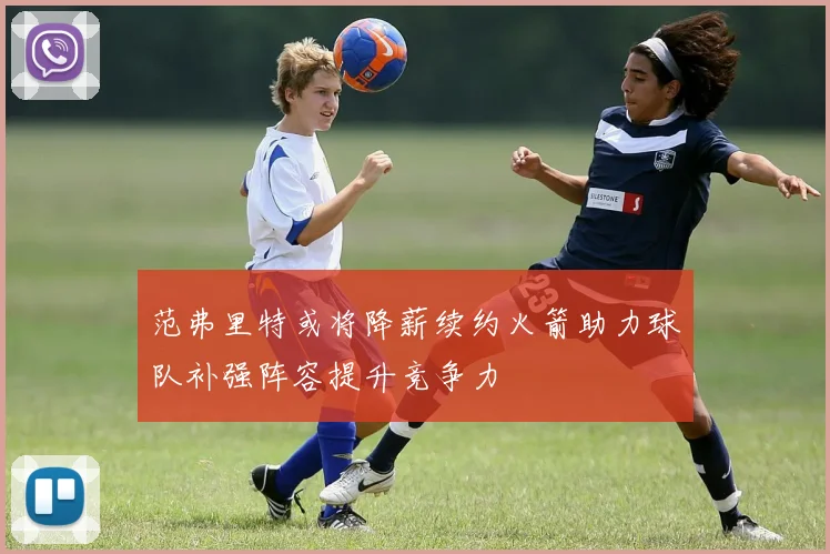 范弗里特或将降薪续约火箭助力球队补强阵容提升竞争力
