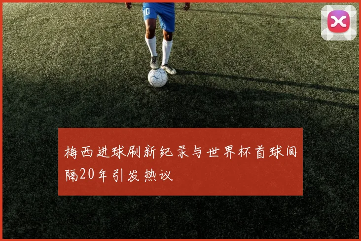 梅西进球刷新纪录与世界杯首球间隔20年引发热议