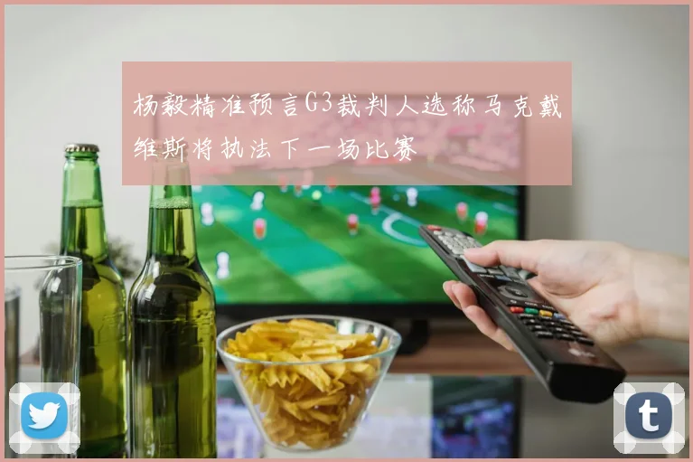 杨毅精准预言G3裁判人选称马克戴维斯将执法下一场比赛