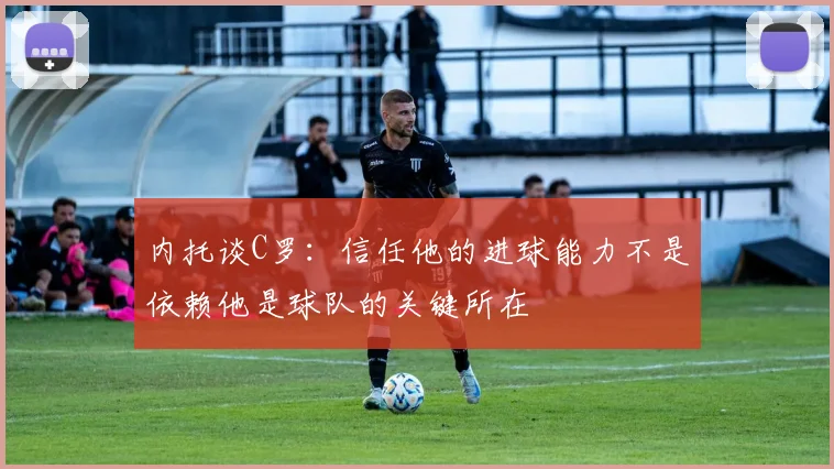内托谈C罗：信任他的进球能力不是依赖他是球队的关键所在