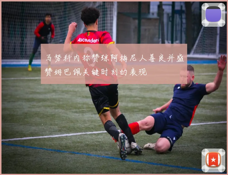 马努科内称赞琼阿梅尼人善良并盛赞姆巴佩关键时刻的表现
